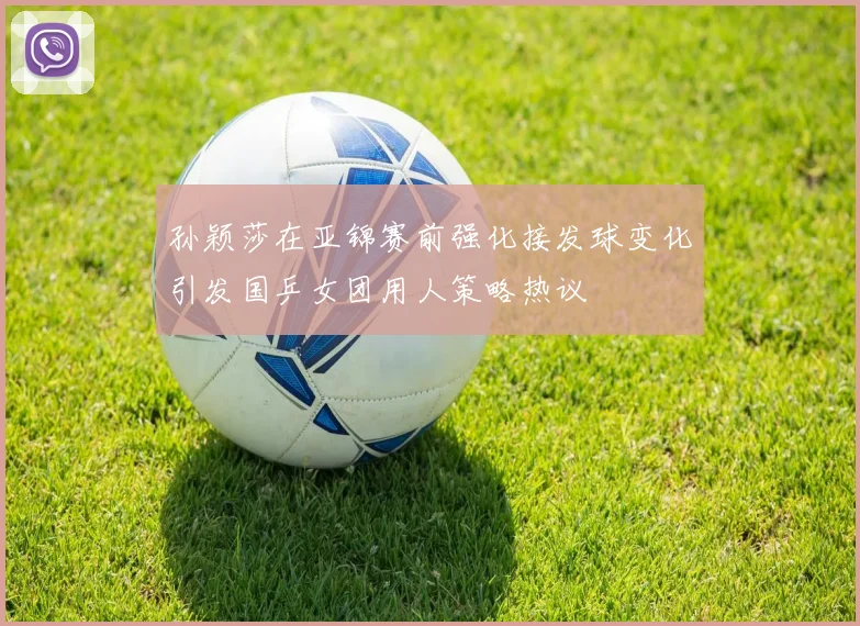 孙颖莎在亚锦赛前强化接发球变化引发国乒女团用人策略热议