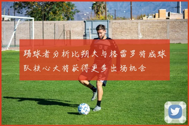 踢球者分析比朔夫与格雷罗将成球队核心大将获得更多出场机会