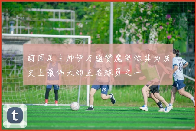 前国足主帅伊万盛赞魔笛称其为历史上最伟大的五名球员之一
