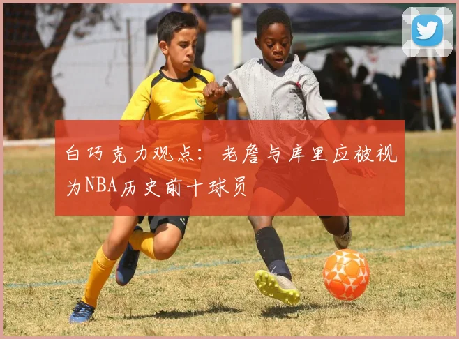 白巧克力观点：老詹与库里应被视为NBA历史前十球员