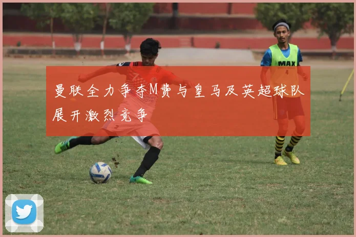 曼联全力争夺M费与皇马及英超球队展开激烈竞争