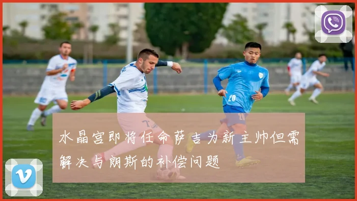 水晶宫即将任命萨吉为新主帅但需解决与朗斯的补偿问题