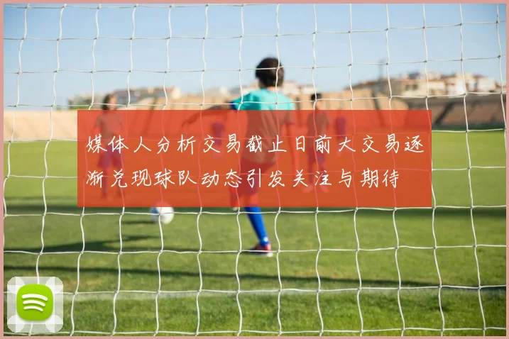 媒体人分析交易截止日前大交易逐渐兑现球队动态引发关注与期待
