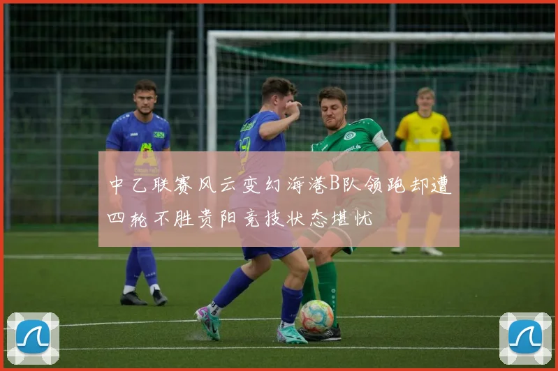 中乙联赛风云变幻海港B队领跑却遭四轮不胜贵阳竞技状态堪忧