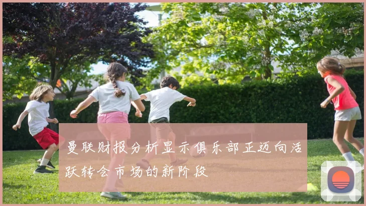 曼联财报分析显示俱乐部正迈向活跃转会市场的新阶段