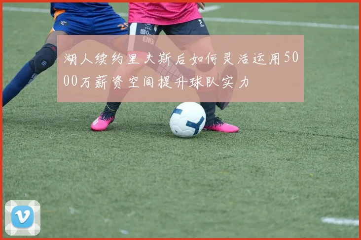 湖人续约里夫斯后如何灵活运用5000万薪资空间提升球队实力