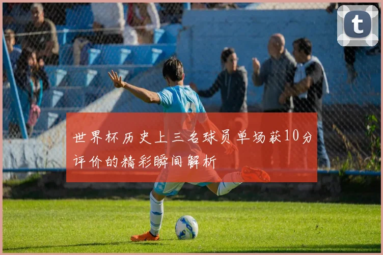 世界杯历史上三名球员单场获10分评价的精彩瞬间解析