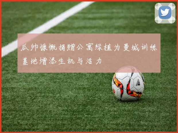 瓜帅慷慨捐赠公寓绿植为曼城训练基地增添生机与活力