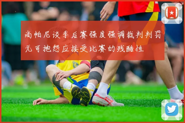 尚帕尼谈季后赛强度强调裁判判罚无可抱怨应接受比赛的残酷性