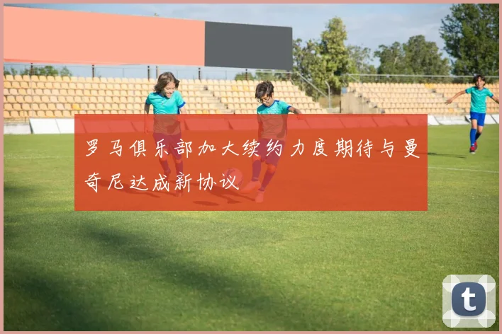 罗马俱乐部加大续约力度期待与曼奇尼达成新协议
