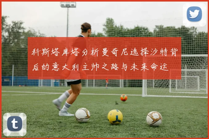 科斯塔库塔分析曼奇尼选择沙特背后的意大利主帅之路与未来命运