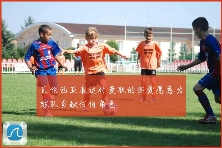 瓦伦西亚表达对曼联的热爱愿意为球队贡献任何角色