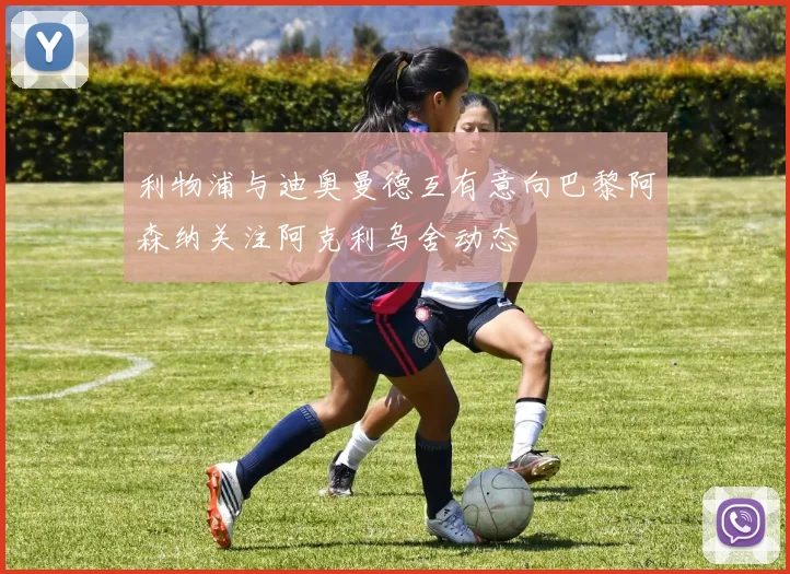 利物浦与迪奥曼德互有意向巴黎阿森纳关注阿克利乌舍动态