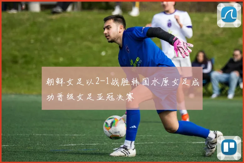 朝鲜女足以2-1战胜韩国水原女足成功晋级女足亚冠决赛