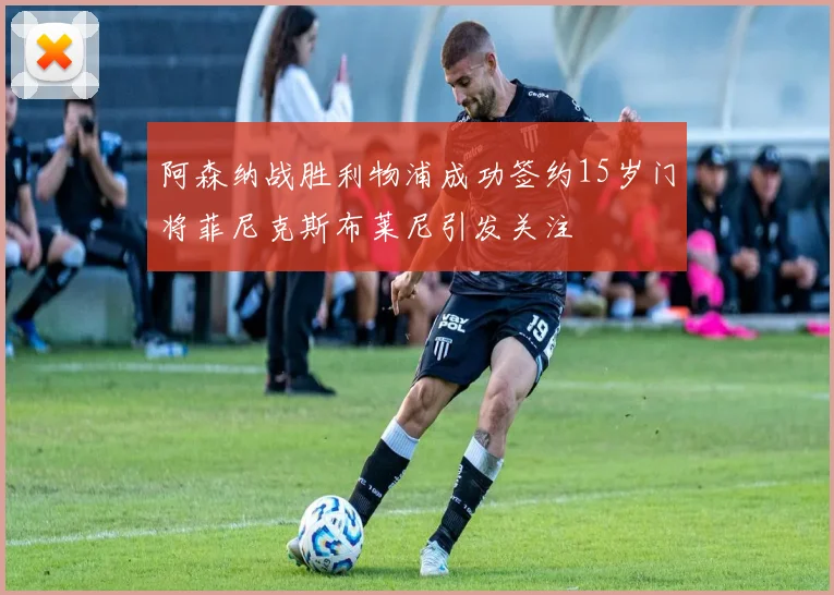阿森纳战胜利物浦成功签约15岁门将菲尼克斯布莱尼引发关注