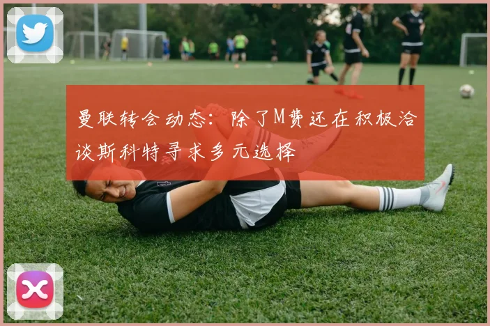 曼联转会动态：除了M费还在积极洽谈斯科特寻求多元选择