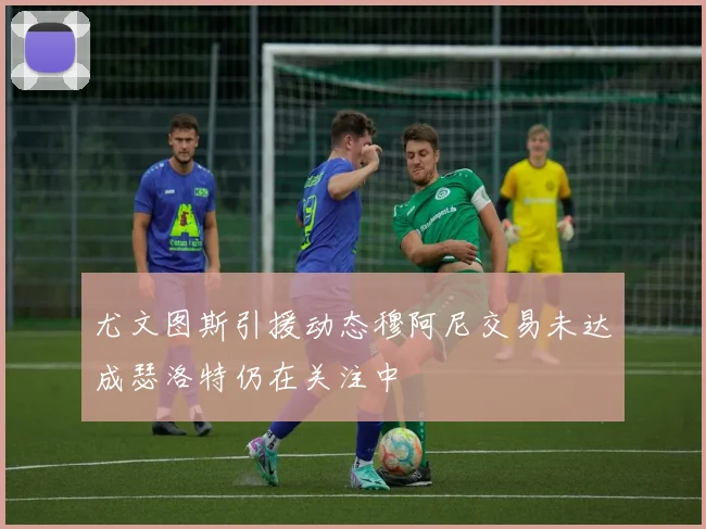 尤文图斯引援动态穆阿尼交易未达成瑟洛特仍在关注中