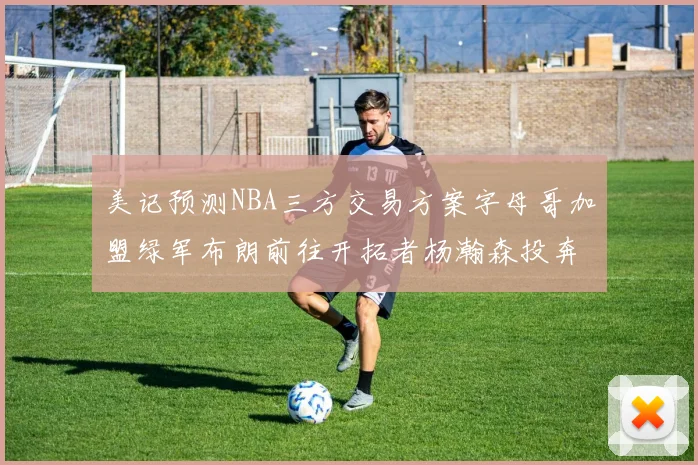 美记预测NBA三方交易方案字母哥加盟绿军布朗前往开拓者杨瀚森投奔雄鹿