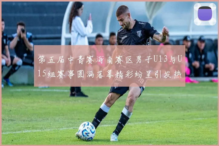 第五届中青赛海南赛区男子U13与U15组赛事圆满落幕精彩纷呈引发热烈反响