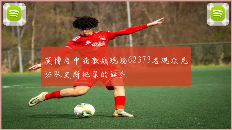 英博与申花激战现场62373名观众见证队史新纪录的诞生